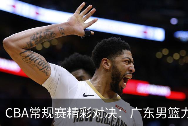 CBA常规赛精彩对决：广东男篮力争主场首胜，胡明轩期望振翅高飞